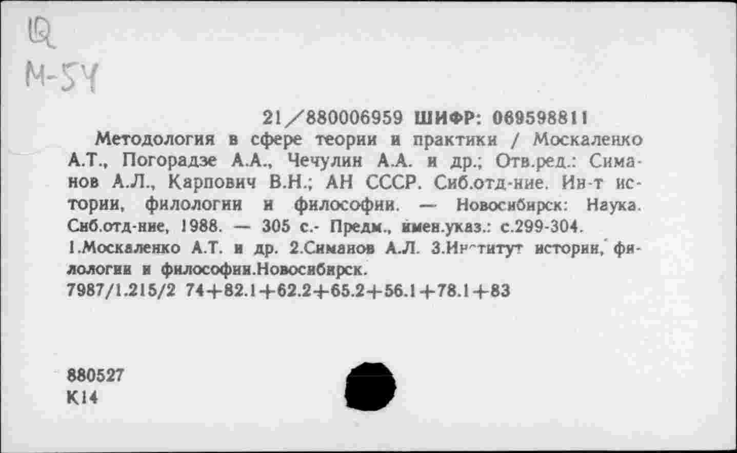 ﻿1Я
21/880006959 ШИФР: 069598811
Методология в сфере теории и практики / Москаленко А.Т., Погорадзе А.А., Чечулин А.А. и др.; Отв.ред.: Симанов А.Л., Карпович В.Н.; АН СССР. Сиб.отд-ние. Ив-т истории, филологии и философии. — Новосибирск: Наука. Сиб.отд-ние, 1988. — 305 с.- Предм., имен.указ.: с.299-304. (.Москаленко А.Т. и др. 2.Симанов А.Л. 3.Институт истории,' филологии и философии.Новосибирск.
7987/1.215/2 74+82.14-62.2+65.2+56.1+78.14-83
880527 К14